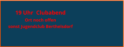 19 Uhr  Clubabend  Ort noch offen sonst Jugendclub Berthelsdorf