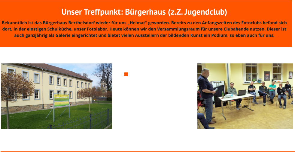 Unser Treffpunkt: Bürgerhaus (z.Z. Jugendclub) Bekanntlich ist das Bürgerhaus Berthelsdorf wieder für uns „Heimat“ geworden. Bereits zu den Anfangszeiten des Fotoclubs befand sich dort, in der einstigen Schulküche, unser Fotolabor. Heute können wir den Versammlungsraum für unsere Clubabende nutzen. Dieser ist auch ganzjährig als Galerie eingerichtet und bietet vielen Ausstellern der bildenden Kunst ein Podium, so eben auch für uns.             Wir können uns glücklich schätzen, diese Begegnungsstätte nutzen zu dürfen. Genügend Platz und ein modernes Ambiente - da darf gern auch mal Besuch von anderen Clubs kommen, hier waren die Freiberger Fotofreunde zu Gast.